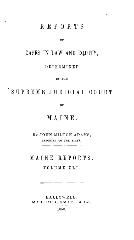 handle is hein.statereports/recaseede0013 and id is 1 raw text is: REPORTSOFCASES IN LAW AND EQUITY,DETERMINEDBY THESUPREME JUDICIAL COURTOFMAINE.By JOHN MILTON ADAMS,REPORTER TO THE STATE.MAINE REPORTS.VOLUME XLI.HALLOWELL:MASTERS, SMITH & Co.1858.