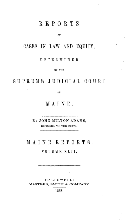 handle is hein.statereports/recaseede0014 and id is 1 raw text is: REPORTSOFCASES IN LAW AND EQUITY,DE TERMI N EDBY THESUPREME JUDICIALOFMAINE.COURTBy JOHN MILTON ADAMS,REPORTER TO THE STATE.MAINE REPORTS.VOLUME XLII.HALLOWELL:MASTERS, SMITH & COMPANY.1858.
