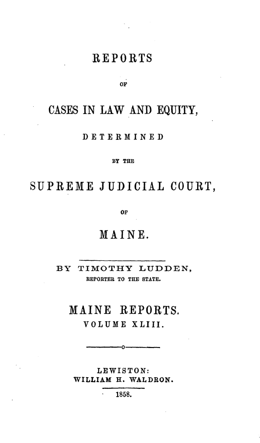 handle is hein.statereports/recaseede0015 and id is 1 raw text is: REPORTSOFCASES IN LAW AND EQUITY,DETERMINEDBY THESUPREME JUDICIAL COURT,OFMAINE.BY TIMOTHY LUDDEN,REPORTER TO THE STATE.MAINE REPORTS.VOLUME XLIII.0LEWISTON:WILLIAM H. WALDRON.1858.