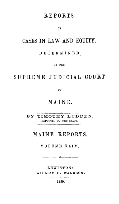 handle is hein.statereports/recaseede0016 and id is 1 raw text is: REPORTSOFCASES IN LAW AND EQUITY,DETERMINEDBY THESUPREME JUDICIAL COURTOFMAINE.BY TIMOTHY LUDDEN,REPORTER TO THE STATE.MAINEREPORTS.VOLUME XLIV.-0      -LEWISTON:WILLIAM H. WALDRON.1859.