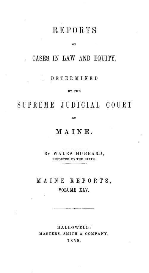 handle is hein.statereports/recaseede0017 and id is 1 raw text is: REPORTSoACASES IN LAW AND EQUITY,DE.TERMINEDBY THESUPREMIE JUDICIAL COURTOFMAINE.By WALES HUBBARD,REPORTER TO THE STATE.MAINE REPORTS,VOLUME XLV.HALLOWELL:MASTERS, SMITH & COMPANY.1859.