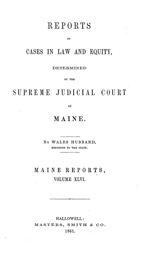 handle is hein.statereports/recaseede0018 and id is 1 raw text is: REPORTSOFCASES IN LAW AND EQUITY,DETERMINEDS Y THESUTPREMtE JUDICIAL COURTOFMAINE.By WALES HUBBARD,REPORTER TO THE STATE.MAINE REPORTS,VO'LJME XLVI.HALLOWELL:MASTERS, SMITH & CO.1861.