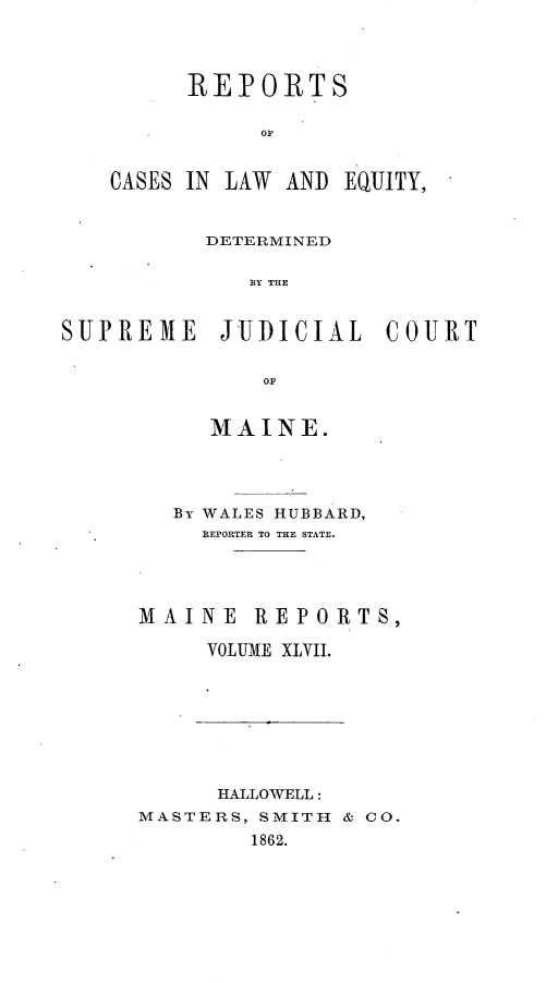 handle is hein.statereports/recaseede0019 and id is 1 raw text is: REPORTSOFCASES IN LAW ANDEQUITY,DETERMINEDS Y THESUPREME JUDICIAL COURTOFMAINE.By WALES HUBBARD,REPORTER TO THE STATE.MAINE REPORTS,VOLUME XLVII.HALLOWELL:MASTERS, SMITH & CO.1862.