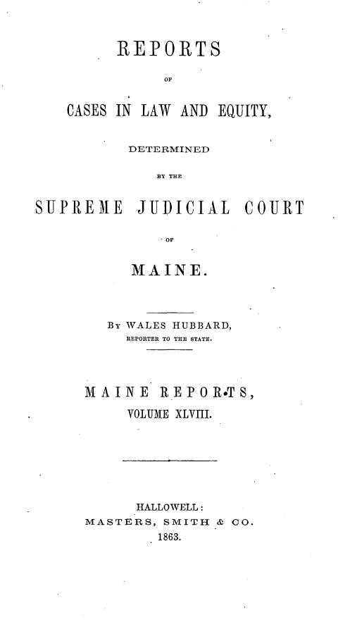 handle is hein.statereports/recaseede0020 and id is 1 raw text is: REPORTSOACASES IN LAW AND EQUITY,DETERMINEDBY THESUPREME JUDICIAL COURTOFMAINE.By WALES HUBBARD,REPORTER TO THE STATE.MAINE R.EPOR*TS,VOLUME XLVIII.HALLOWELL:MASTERS, SMITH & CO.1863.