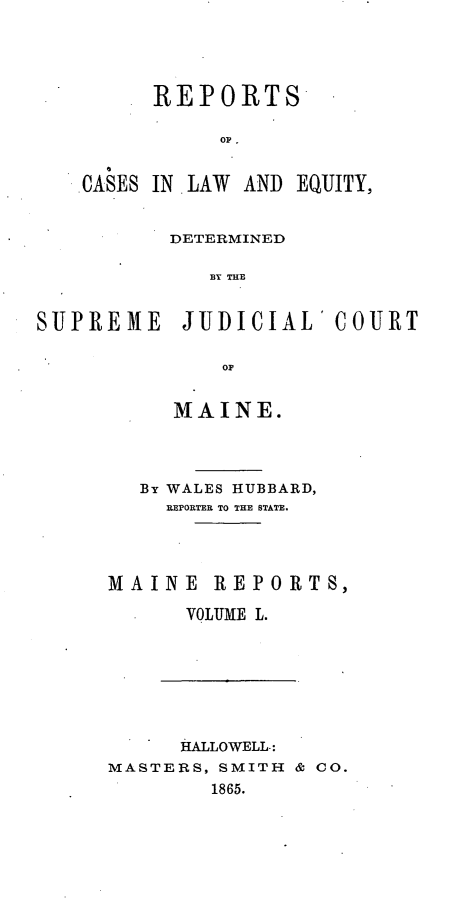 handle is hein.statereports/recaseede0022 and id is 1 raw text is: REPORTSOPCASES IN. LAW AND EQUITY,DETERMINEDBY TH ISUJPREMIE JUJDICIAL' COUR{TOFMAINE.By WALES HUBBARD,REPORTER TO THE STATE.MAINE REPORTS,VOLUME L.HALLOWELL-:MASTERS, SMITH & CO.1865.