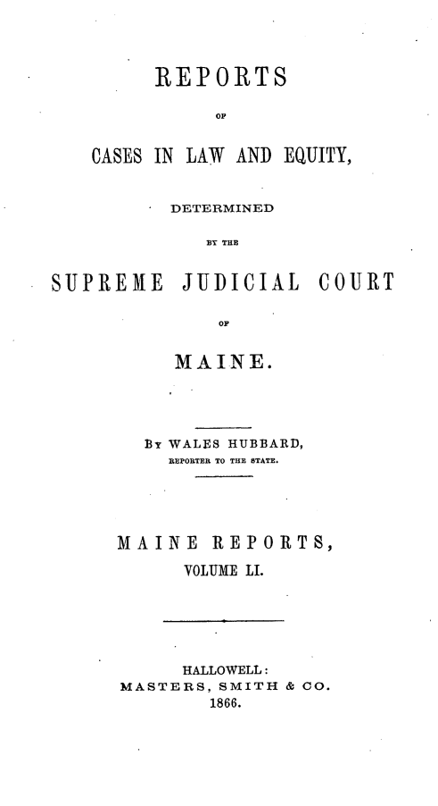 handle is hein.statereports/recaseede0023 and id is 1 raw text is: REPORTSOFCASES IN LAW ANDEQUITY,DETERMINEDS P E  THESUPREME JUDICIAL COUIRTOFMAINE.BY WALES HUBBARD,REPORTER TO THE STATE.MAINE REPORTS,VOLUME LI.HALLOWELL:MASTERS, SMITH & CO.1866.