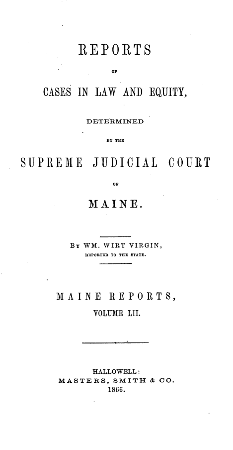 handle is hein.statereports/recaseede0024 and id is 1 raw text is: REPORTSCASES IN LAW AND EQUITY,DETERMINEDS T THESUPREME JUDICIAL COURTOFMAINE.BT WM. WIRT VIRGIN,REPORTER TO THE STATE.MAINE REPORTS,VOLUME LII.HALLOWELL:MASTERS, SMITH & CO.1866.