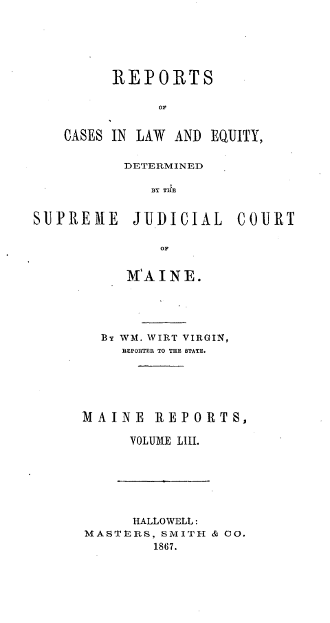 handle is hein.statereports/recaseede0025 and id is 1 raw text is: REPORTSCASES IN LAW AND EQUITY,DETERMINEDS R  THESUJPREME JIJ.DJCIAL COUTOFM'A INE.By WM. WIRT VIRGIN,REPORTER TO THE STATE.MAINE REPORTS,VOLUME LIII.HALLOWELL:MASTERS, SMITH & 00.1867.