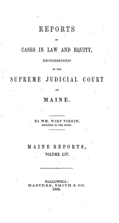 handle is hein.statereports/recaseede0026 and id is 1 raw text is: REPORTSOFCASES IN ILAW AND EQUITY,DETERMINEDBY THESUPREME JUDICIAL COURTOFMAINE.By WM. WIRT VIRGIN,REPORTER TO THE STATE.MAINE REVOLUMEPORTS,LIV.HALLOWELL:MASTERS, SMITH & CO.1868.