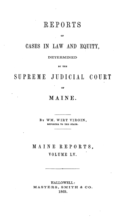 handle is hein.statereports/recaseede0027 and id is 1 raw text is: REPORTSOACASES IN LAW AND EQUITY,DETERMINEDSY THESUPREME JIUDICIAL CO-URTMAINE.Br WM. WIRT VIRGIN,REPORTER TO THE STATE.MAINE R.EPORTS,VOLIME LY.HALLOWELL:MASTERS, SMITH & 00.1869.