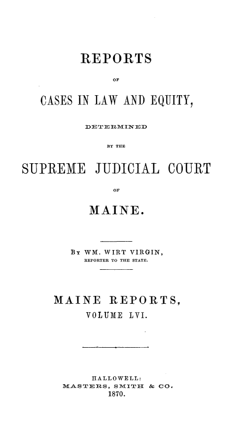 handle is hein.statereports/recaseede0028 and id is 1 raw text is: REPORTSorCASES IN LAW AND EQUITY,DE TEI RMIN EDS Y TUESUPREME JUDICIAL COURTorMAINE.B WM. WIRT VIRGIN,REPORTER TO THE STATE.MAINE REPORTS,VOLUME LVI.HALLOWELL:MASTERS, SMITHI  & Co.1870.