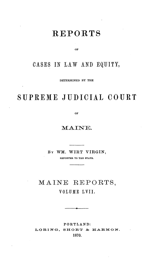handle is hein.statereports/recaseede0029 and id is 1 raw text is: REPORTSOFCASES IN LAW AND EQUJITY,DETURMINED BY TUESUPREME JUDICIAL COURTOFMAJIE.By WM. WIRT VIRGIN,REPORTER TO THE STATE.MAINE REPORTS,VOLUME LVII.L 0 RING-,PORTLAND:SHORT &   A.RMON.1870.