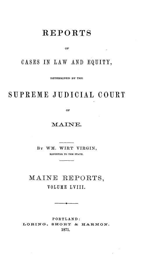 handle is hein.statereports/recaseede0030 and id is 1 raw text is: REPORTSOFCASES IN LAW AND E QUITY,DETERMINED BY THESUPREME JUDICIAL COURTOFMAINTE.By WM. WIRT VIRGIN,REPORTER TO THE STATE.MAINE REPORTS,VOLUME LVIII.PORTLAND:LORING, SHORT & HARImON.1871.
