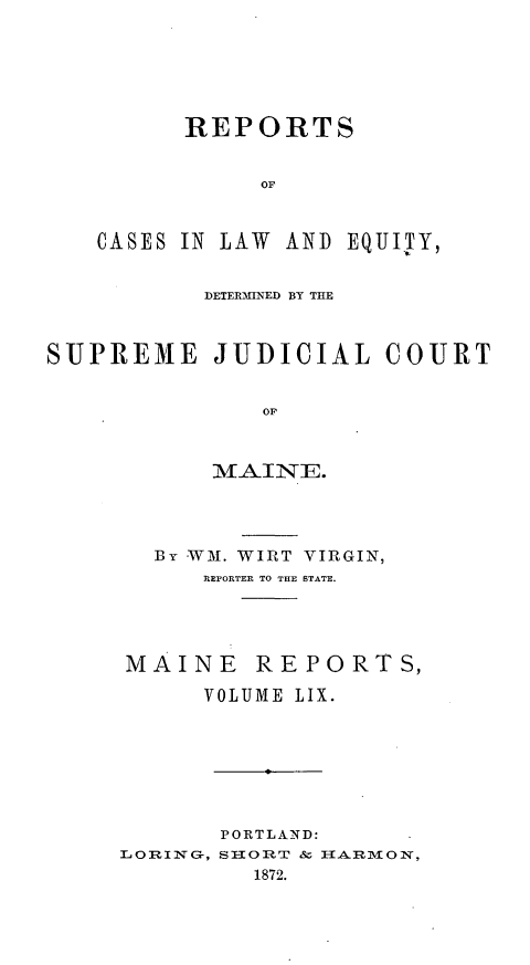 handle is hein.statereports/recaseede0031 and id is 1 raw text is: REPORTSOFCASES IN fLAW AND EQUIJTY,DETERMINED BY THESUPREME JUDICIAL COURTOF11AI NE.By WM. WIRT VIRGIN,REPORTER TO THE STATE.MAINE REPORTS,VOLUME LIX.PORTLAND:LORING-, STIORT & IHARMlON,1872.
