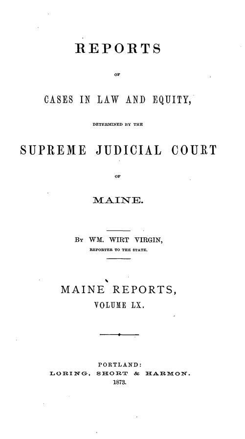 handle is hein.statereports/recaseede0032 and id is 1 raw text is: REPORTSorCASES IN LAW ANDEQUITY,DETERMIrNED BY THESUPREME JUDICIAL COURTOFBy WM. WIRT VIRGIN,REPORTER TO THE STATE,MAINE REPORTS,VOLUME LX.L ORING,PORTLAND:SHORT & HARMON.1873.