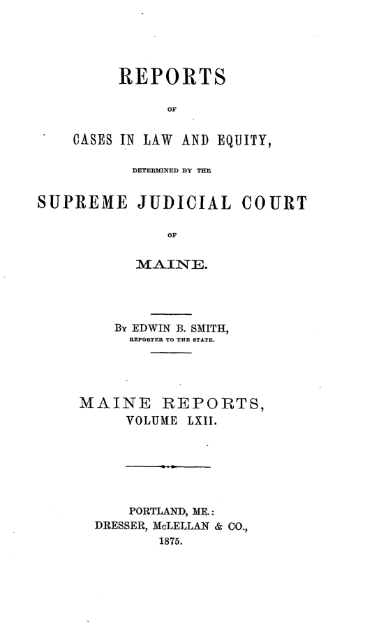 handle is hein.statereports/recaseede0034 and id is 1 raw text is: REPORTSOFCASES IN LAW AND EQUITY,DETERMINED BY THESUPREME JUDICIAL COURTOFMAINE.By EDWIN B. SMITH,REPORTER TO THE STATE.MAINE REPORTS,VOLUME LXII.PORTLAND, ME.:DRESSER, McLELLAN & CO.,1875.