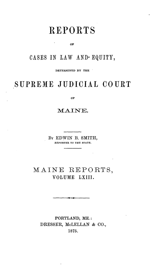 handle is hein.statereports/recaseede0035 and id is 1 raw text is: REPORTSorCASES IN LAW AND* EQUITY,DETERMINED BY THESUPREME JUDICIALOFMAINE.COURTBy EDWIN B. SMITH,REPORTER TO THE STATE.MAINE REPORTS,VOLUME LXIII.PORTLAND, ME.:DRESSER, MaLELLAN & CO.,1875.