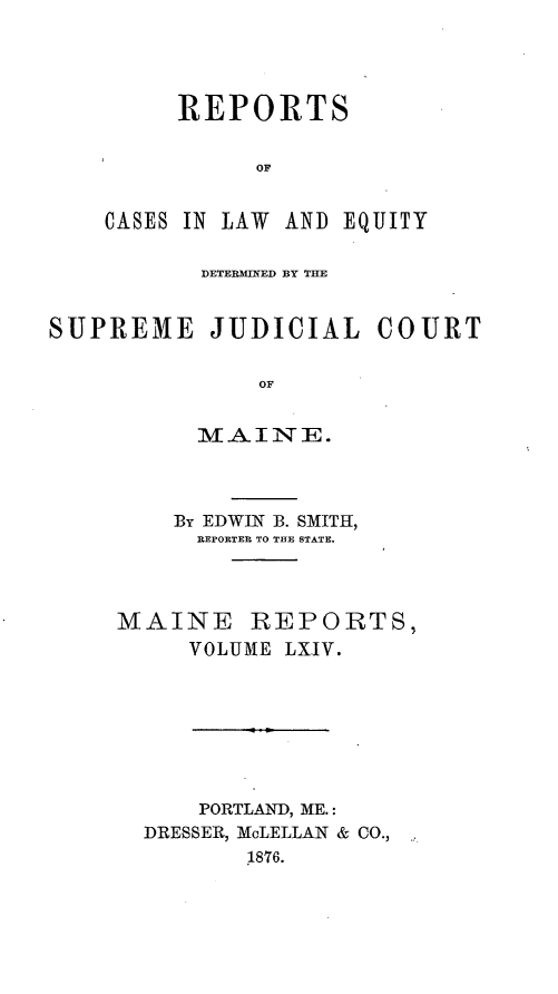 handle is hein.statereports/recaseede0036 and id is 1 raw text is: REPORTSOFCASES IN LAW AND EQUITYDETERMINED BY THESUPREME JUDICIAL COURTOFMAINE.By EDWIN B. SMITH,REPORTER TO THE STATE.MAINE REPORTS,VOLUME LX.IV.PORTLAND, ME.:DRESSER, McLELLAN & CO.,1876.