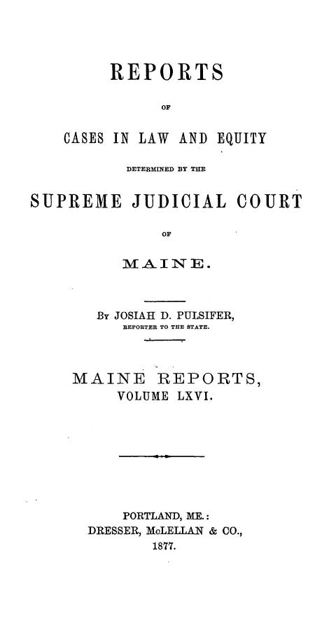 handle is hein.statereports/recaseede0038 and id is 1 raw text is: REPORTSOFCASES IN LAW ANDEQUITYDETERMINED BY THESUPREME JUDICIAL COURTOFMAINE.By JOSIAH D. PULSIFER,REPORTER TO THE STATE.MAINE REPORTS,VOLUME LXVI.PORTLAND, ME.:DRESSER, McLELLAN & CO.,1877.
