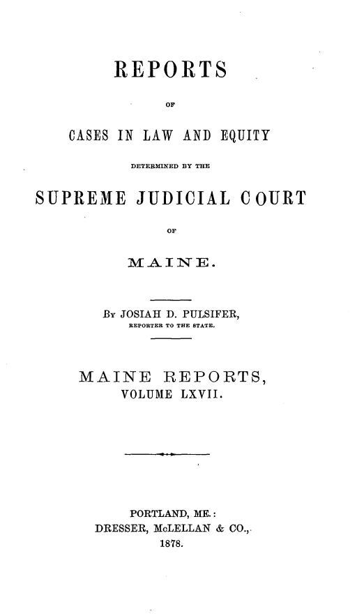handle is hein.statereports/recaseede0039 and id is 1 raw text is: REPORTSOFCASES IN LAW AND EQUITYDETERMINED BY THESUPREME JUDICIAL COURTOFMAINE.By JOSIAH D. PULSIFER,REPORTER TO THE STATE.MAINE REPORTS,VOLUME LXVII.PORTLAND, ME.:DRESSER, McLELLAN & CO.,.1878.