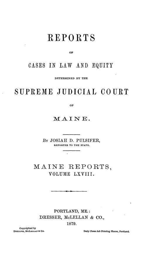 handle is hein.statereports/recaseede0040 and id is 1 raw text is: REPORTSOFCASES IN LAW AND EQUITYDETERMINED BY THESUPREME JUDICIAL COURTOFM A I NE.By JOSIAH D. PULSIFER,REPORTER TO THE STATE.MAINE REPORTS,VOLUME LXVIII.PORTLAND, ME.:DRESSER, McLELLAN & CO.,1879.Copyrighted byDREssin, McLELLAN & CO.Daily Press Job Printing House, Portland.