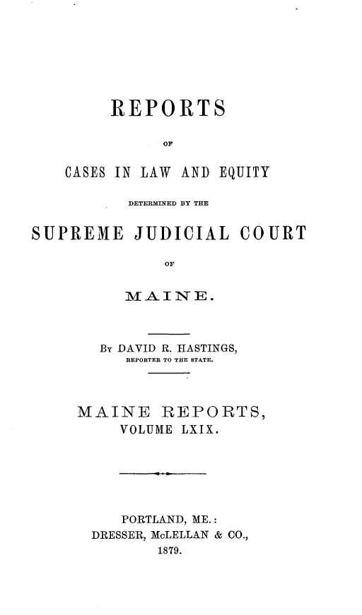 handle is hein.statereports/recaseede0041 and id is 1 raw text is: REPORTSOFCASES IN LAW AND EQUITYDETERMINED BY THESUPREME JUDICIAL COURTOFMAINE.By DAVID R. HASTINGS,REPORTER TO THE STATE.MAINE REPORTS,VOLUME LXIX.PORTLAND, ME.:DRESSER, McLELLAN & CO.,1879.