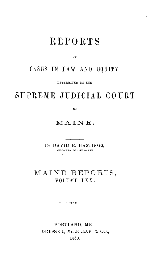 handle is hein.statereports/recaseede0042 and id is 1 raw text is: REPORTSCASES IN LAW ANDEQUITYDETERMINED BY THESUPREME JUDICIAL COURTOFMAINE.By DAVID R. HASTINGS,REPORTER TO THE STATE,MAINE REPORTS,VOLUME LXX.PORTLAND, ME.:DRESSER, McLELLAN & CO.,1880.