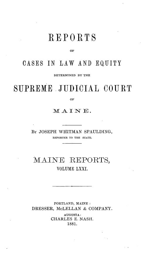handle is hein.statereports/recaseede0043 and id is 1 raw text is: REPORTSOFCASES IN LAW AND EQUITYDETERMINED BY THESUPREME . JUDICIAL COURTOMAl  I -A  1*4 E.By JOSEPH WHITMAN SPAULDING,REPORTER TO THE STATE.MAINE REPORTS.VOLUME LXXI.PORTLAND, MAINE:DRESSER, McLELLAN & COMPANY.AUGUSTA:CHARLES E. NASH.1881.
