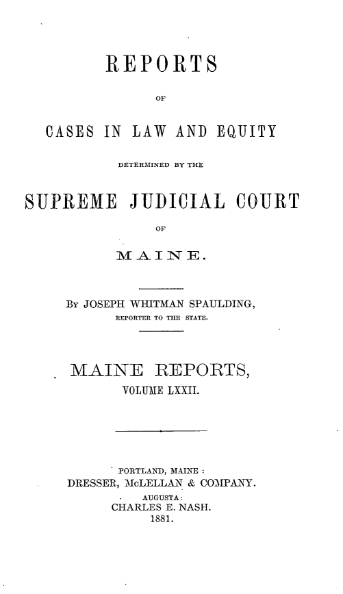 handle is hein.statereports/recaseede0044 and id is 1 raw text is: REPORTSOFCASES IN LAW AND EQUITYDETERMINED BY THESUPREME JUDICIAL COURTOFMl A INTTE.By JOSEPH WHITMAN SPAULDING,REPORTER TO THE STATE.MAINE REPORTS,VOLUME LXXII.PORTLAND, MAINE:DRESSER, McLELLAN & COMPANY.AUGUSTA:CHARLES E. NASH.1881.