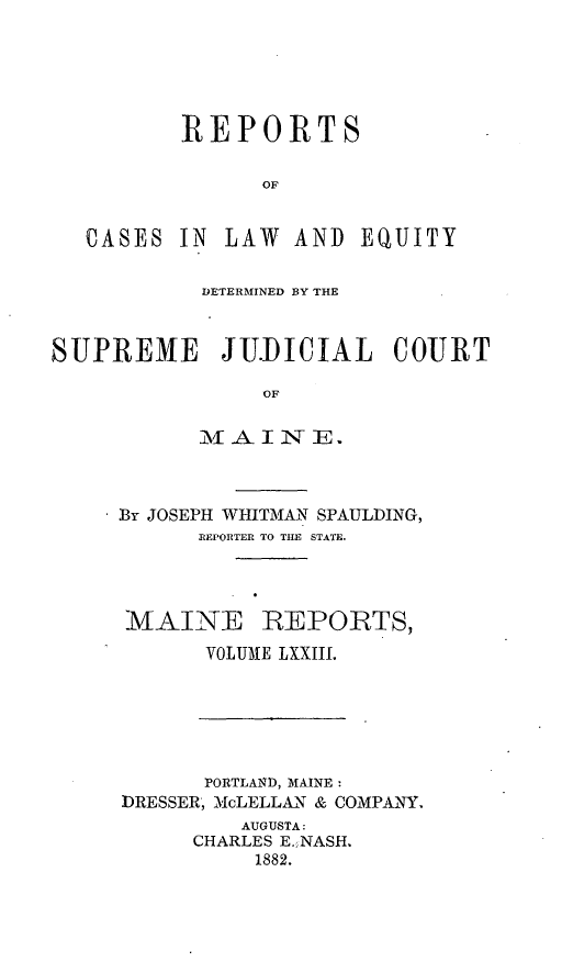 handle is hein.statereports/recaseede0045 and id is 1 raw text is: REPORTSOFCASES IN LAW AND EQUITYDETERMINED BY THESUPREME JU.DICIAL COURTOFiV[ ,A I N- ]E* By JOSEPH WHITMAN SPAULDING,REPORTER TO THE STATE.MAINE REPORTS,VOLUME LXXIII.PORTLAND, MAINEDRESSER, McLELLAN & COMPANY.AUGUSTA:CHARLES E. NASH.1882.