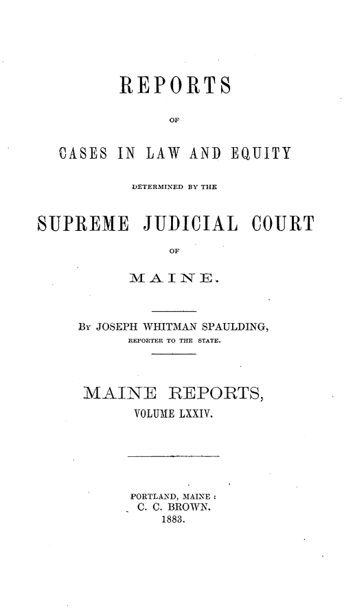 handle is hein.statereports/recaseede0046 and id is 1 raw text is: REPORTSOFCASES IN LAW AND EQUITYDETERMINED BY THESUPREME JUDICIAL COURTOFMfAI -N E.By JOSEPH WHITMAN SPAULDING,REPORTER TO THE STATE.MAINE REPORTS,VOLUME LXXIV.PORTLAND, MAINEC. C. BROWN.1883.