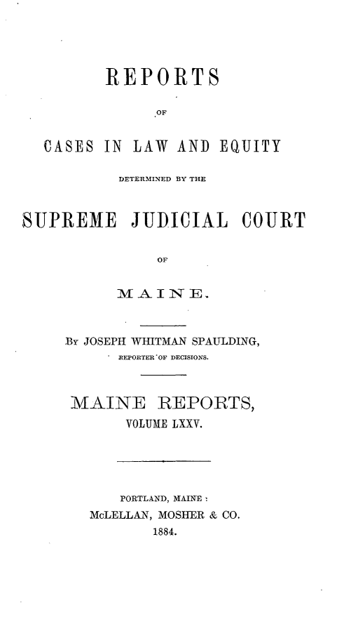 handle is hein.statereports/recaseede0047 and id is 1 raw text is: REPORTSOFCASES IN LAW AND EQUITYDETERMINED BY THESUPREME JUDICIAL COURTOFMINTT E.By JOSEPH WHITMAN SPAULDING,. REPORTER'OF DECISIONS.MAINE REPORTS,VOLUME LXXV.PORTLAND, MAINEMcLELLAN, MOSHER & CO.1884.