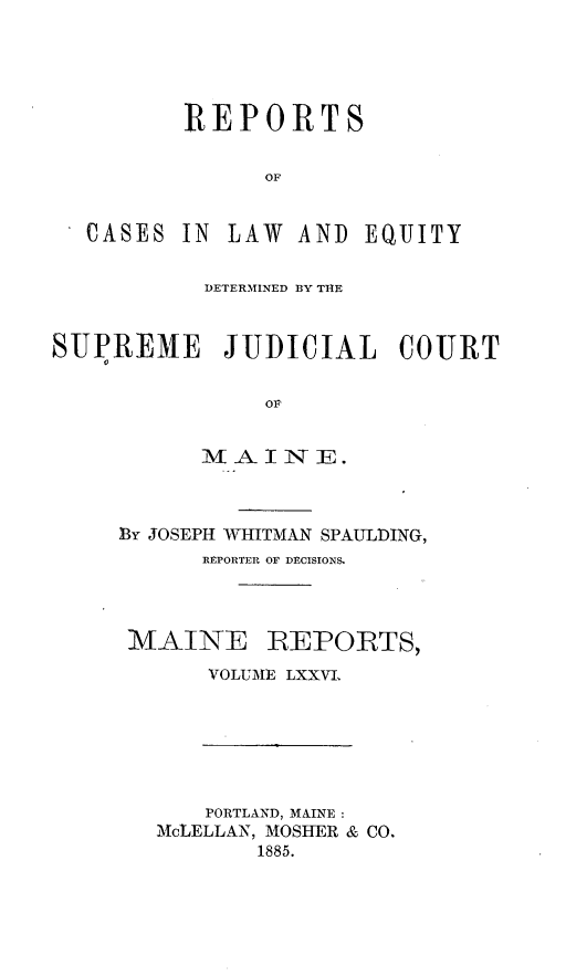handle is hein.statereports/recaseede0048 and id is 1 raw text is: REPORTSOFCASESIN LAW AND EQUITYDETERMINED BY THESUPREME JUDICIAL COURTOMBY JOSEPH WHITMAN SPAULDING,REPORTER OF DECISIONS.MAINE REPORTS,VOLUME LXXVLPORTLAND, MAINE:McLELLAN, MOSHER & CO.1885.