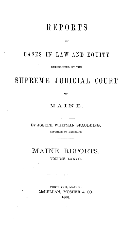 handle is hein.statereports/recaseede0049 and id is 1 raw text is: REPORTSOFCASES IN LAW AND EQUITYDETERMINED BY THESUPREME        JUDICIAL      COURTOFM AINE .By JOSEPH WHITMAN SPAULDING,REPORTER OF DECISIONS.MAINE REPORTS,VOLUME LXXVII.PORTLAND, MAINE:McLELLAN, MOSHER & CO.--           1886.
