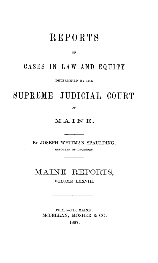 handle is hein.statereports/recaseede0078 and id is 1 raw text is: REPORTSOFCASES IN LAW AND EQUITYDETERMINED BY THESUPREME. JUDICIAL COURTOF-MAI INE.By JOSEPH WHITMAN SPAULDING,REPORTER OF DECISIONS.MAINEREPORTS,VOLUME LXXVIII.PORTLAND, MAINE:McLELLAN, MOSHER & CO.1887.