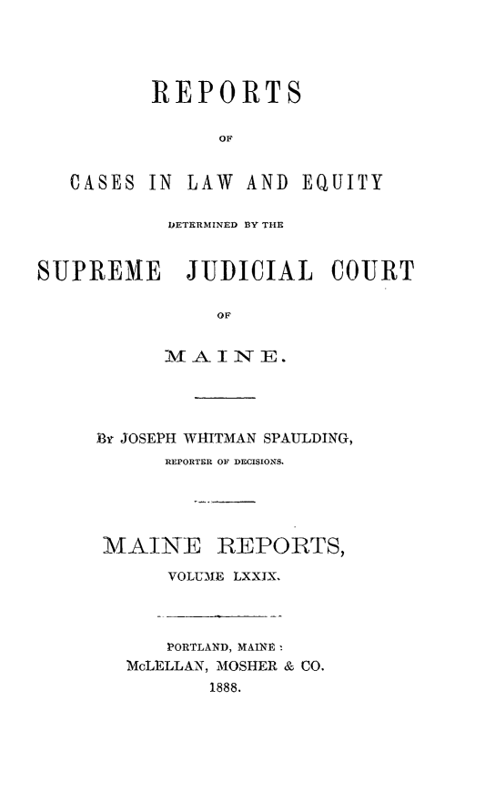 handle is hein.statereports/recaseede0079 and id is 1 raw text is: REPORTSOFCASES IN LAW AND EQUITY[DETERMINED BY THESUPREME JUDICIAL COURTOFMAINE.Br JOSEPH WHITMAN SPAULDING,REPORTER OF DECISIONS.MAINE REPORTS,VOLUME LXXIX.PORTLAND, MAINRMcLELLAN, MOSHER & CO.1888.