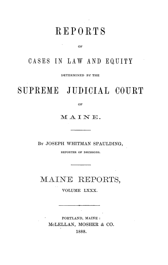 handle is hein.statereports/recaseede0080 and id is 1 raw text is: REPORTSOFCASES IN LAW AND EQUITYDETERMINED BY THESUPREME JUDICIAL COURTOFMAINE.By JOSEPH WHITMAN SPAULDING,REPORTER OF DECISIONS.MAINE REPORTS,VOLUME LXXX.PORTLAND, MAINE:McLELLAN, MOSHER & CO.1888.