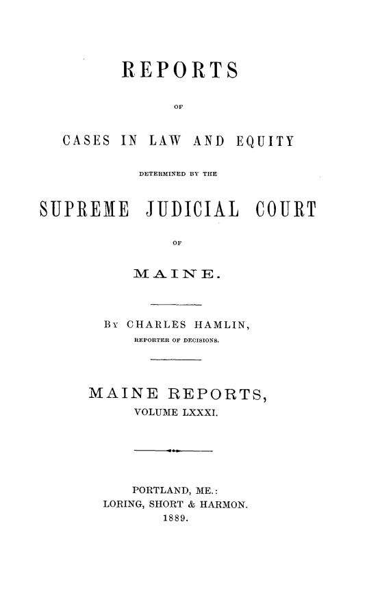 handle is hein.statereports/recaseede0081 and id is 1 raw text is: REPORTSOFCASES IN LAW AND EQUITYDETERMINED BY THESUPREME JUDICIAL COURTOFM-AINIT E.By CHARLES HAMLIN,REPORTER OF DECISIONS.MAINE REPORTS,VOLUME LXXXI.PORTLAND, ME.:LORING, SHORT & HARMON.1889.
