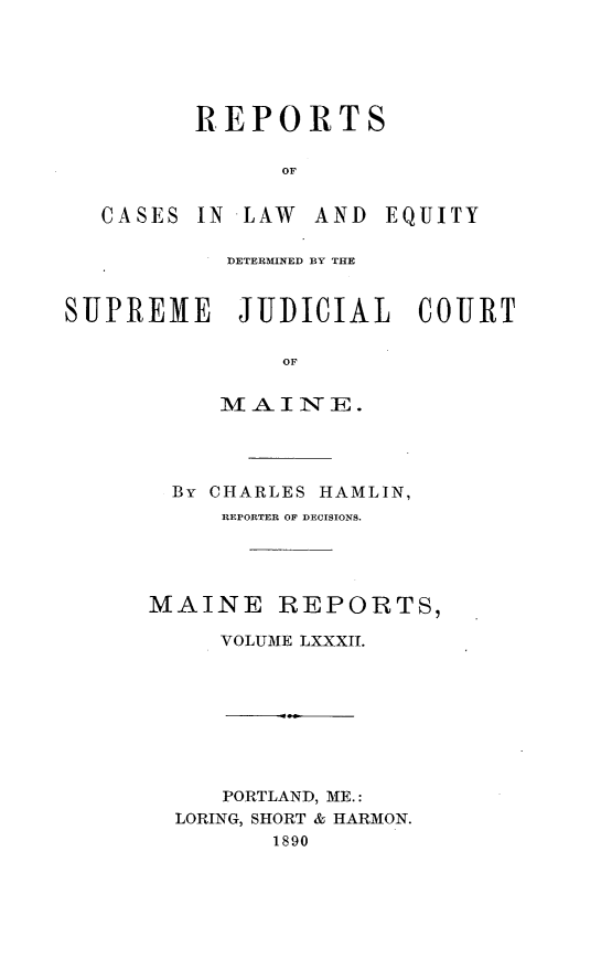 handle is hein.statereports/recaseede0082 and id is 1 raw text is: REPORTSOFCASES IN LAW AND EQUITYDETERMINED BY THESUPREME JUDICIAL COURTOF-AI INE.By CHARLES HAMLIN,REPORTER OF DECISIONS.MAINE REPORTS,VOLUME LXXXII.PORTLAND, ME.:LORING, SHORT & HARMON.1890