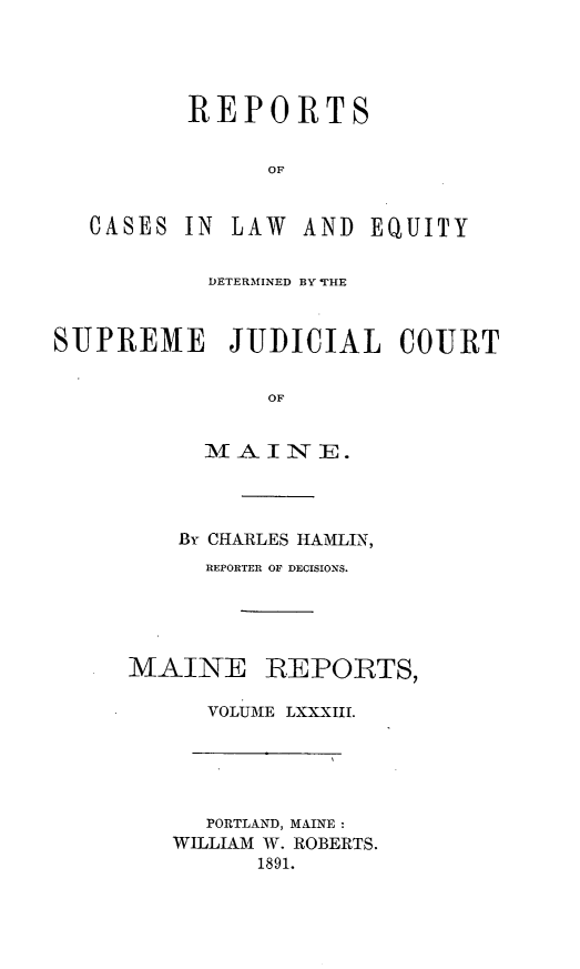 handle is hein.statereports/recaseede0083 and id is 1 raw text is: REPORTSOFCASES IN LAW AND EQUITYDETERMINED BY THESUPREME JUDICIAL COURTOFM A IN1--E.By CHARLES HAMLIN,REPORTER OF DECISIONS.MAINEREPORTS,VOLUME LXXXIII.PORTLAND, MAINE:WILLIAM W. ROBERTS.1891.