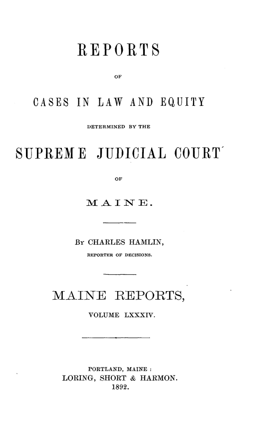 handle is hein.statereports/recaseede0084 and id is 1 raw text is: REPORTSOFCASESIN LAW AND EQUITYDETERMINED BY THESUPREM E JUDICIAL COURTOFMAINE.By CHARLES HAMLIN,REPORTER OF DECISIONS.MAINEREPORTS,VOLUME LXXXIV.PORTLAND, MAINE:LORING, SHORT & HARMON.1892.