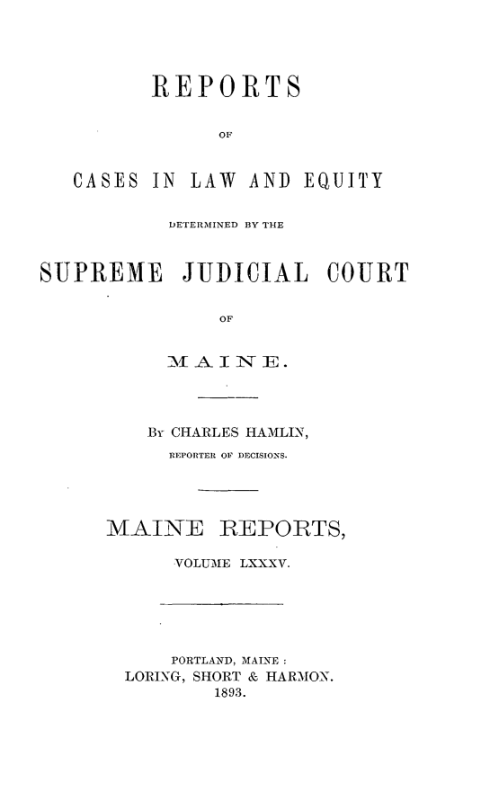 handle is hein.statereports/recaseede0085 and id is 1 raw text is: REPORTSOFCASESIN LAW AND EQUITYDETERMINED BY THESUPREME JUDICIAL COURTOFMATIINE:  .Br CHARLES HAMLIN,REPORTER OF DECISIONS.MAINEREPORTS,VOLUME LXXXV.PORTLAND, MAINE :LORING, SHORT & HARMON.1893.