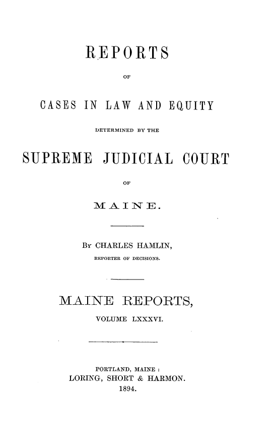 handle is hein.statereports/recaseede0086 and id is 1 raw text is: RE P 0 RTSOFCASESIN LAW AND EQUITYDETERMINED BY THESUPREME JUDICIAL COURTOFLA I IN E.By CHARLES HAMLIN,REPORTER OF DECISIONS.MAINEREPORTS,VOLUME LXXXVI.PORTLAND, MAINE :LORING, SHORT & HARMON.1894.