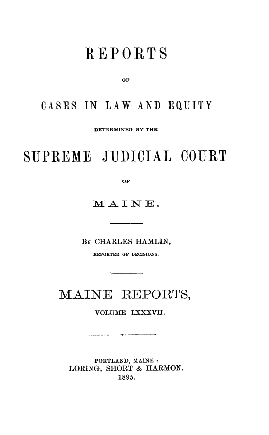 handle is hein.statereports/recaseede0087 and id is 1 raw text is: REPORTSOFCASES IN LAW AND EQUITYDETERMINED BY THESUPREME JUDICIAL COURTMAINE.Br CHARLES HAMLIN,REPORTER OF DECISIONS.MAINE REPORTS,VOLUME LXXXVILPORTLAND, MAINE :LORING, SHORT & HARMON.1895.