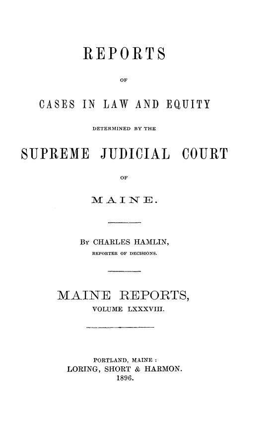 handle is hein.statereports/recaseede0088 and id is 1 raw text is: REPORTSOFCASESIN LAW AND EQUITYDETERMINED BY THESUPREME JUDICIAL COURTOFM A INTE.By CHARLES HAMLIN,REPORTER OF DECISIONS.MAINE REPORTS,VOLUME LXXXVIII.PORTLAND, MAINE:LORING, SHORT & HARMON.1896.