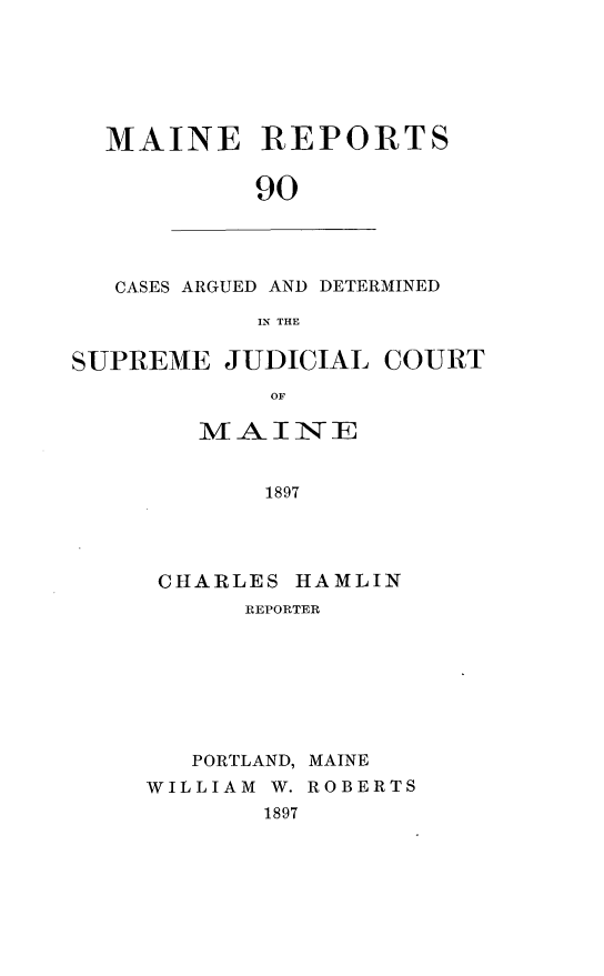 handle is hein.statereports/recaseede0090 and id is 1 raw text is: MAINE REPORTS90CASES ARGUED AND DETERMINEDIN THESUPREME JUDICIAL COURTOFMAINE1897CHARLES HAMLINREPORTERPORTLAND, MAINEWILLIAM W. ROBERTS1897