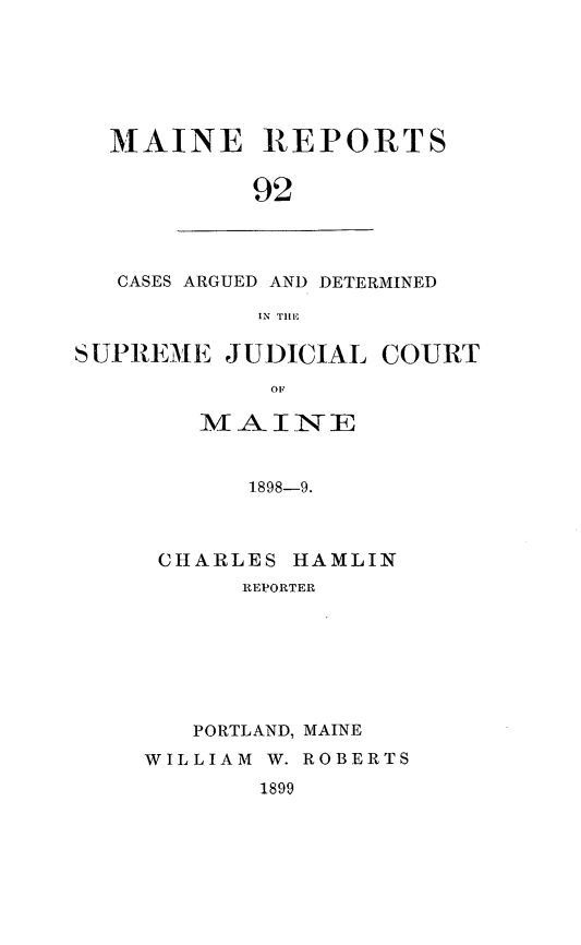 handle is hein.statereports/recaseede0092 and id is 1 raw text is: MAINE REPORTS92CASES ARGUED AND DETERMINEDIN THlESUPREME JUDICIAL COURTOFMAINE1898-9.CHARLES HAMLINREPORTERPORTLAND, MAINEWILLIAM W. ROBERTS1899