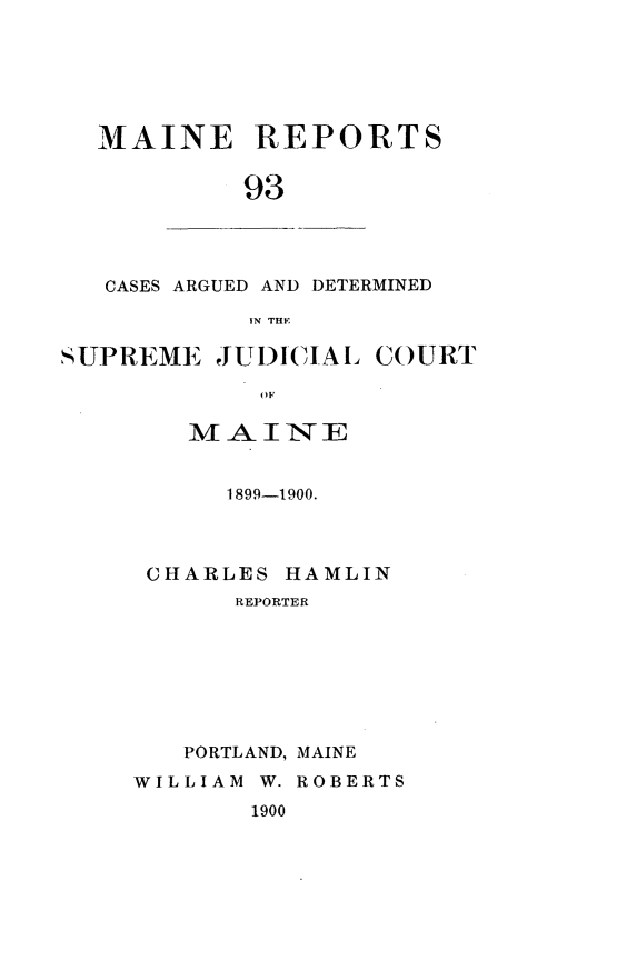 handle is hein.statereports/recaseede0093 and id is 1 raw text is: MAINE REPORTS93CASES ARGUED AND DETERMINEDIN THESUPREME JUDICIAL COURTMAI7NE1899-1900.CHARLES HAMLINREPORTERPORTLAND, MAINEWILLIAM W. ROBERTS1900