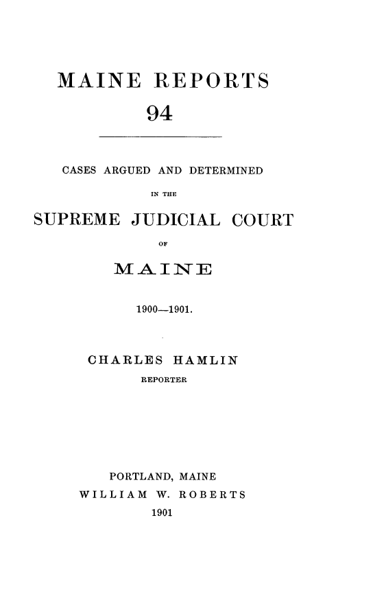 handle is hein.statereports/recaseede0094 and id is 1 raw text is: MAINE REPORTS94CASES ARGUED AND DETERMINEDIN THESUPREME JUDICIALOFmAI TIE1900-1901.CHARLES HAMLINREPORTERPORTLAND, MAINEWILLIAM W. ROBERTS1901COURT