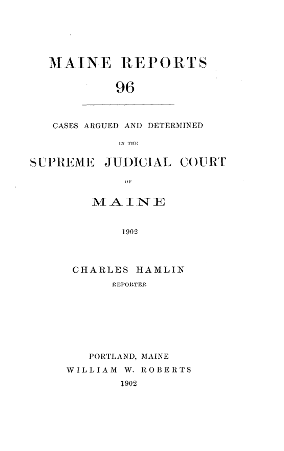 handle is hein.statereports/recaseede0096 and id is 1 raw text is: MAINE REPORTS96CASES ARGUED AND DETERMINEDIN THESUIREIEJUDICIALCOURTMAINE1902CHARLES HAMLINREPORTERPORTLAND, MAINEWILLIAM W. ROBERTS1902OF